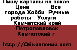 Пишу картины на заказ › Цена ­ 6 000 - Все города Хобби. Ручные работы » Услуги   . Камчатский край,Петропавловск-Камчатский г.